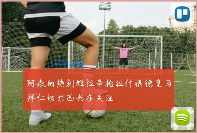阿森纳热刺维拉争抢拉什福德皇马拜仁切尔西也在关注
