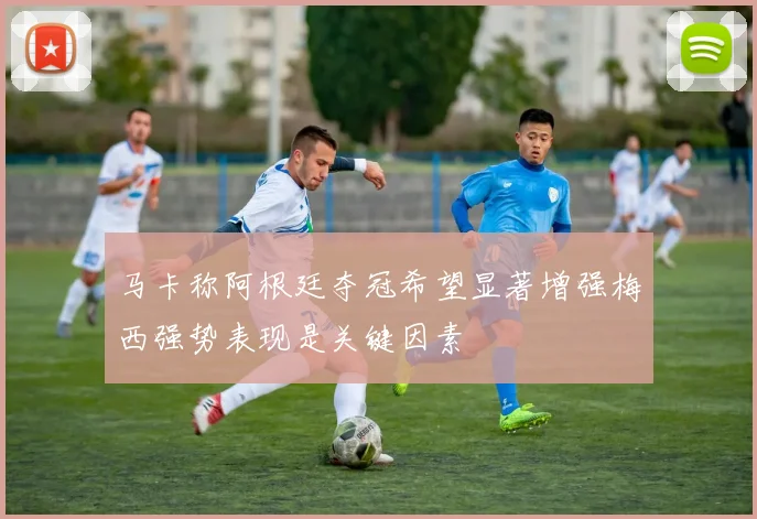 马卡称阿根廷夺冠希望显著增强梅西强势表现是关键因素