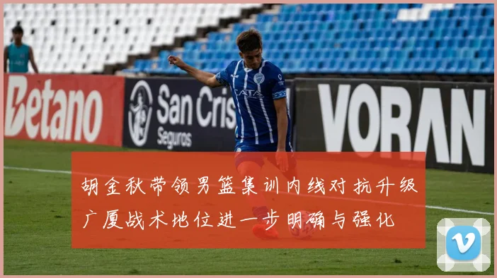 胡金秋带领男篮集训内线对抗升级广厦战术地位进一步明确与强化