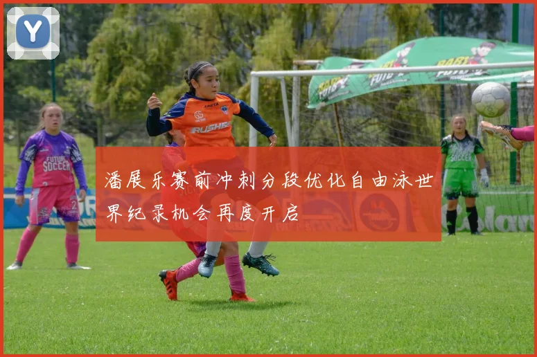潘展乐赛前冲刺分段优化自由泳世界纪录机会再度开启