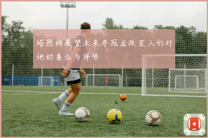 塔图姆展望未来夺冠后改变人们对他的看法与评价