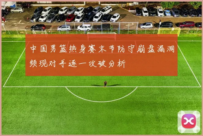 中国男篮热身赛末节防守崩盘漏洞频现对手逐一攻破分析