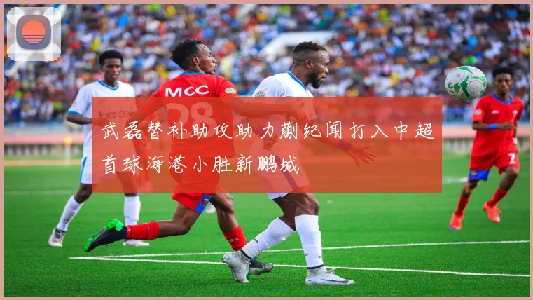 武磊替补助攻助力蒯纪闻打入中超首球海港小胜新鹏城