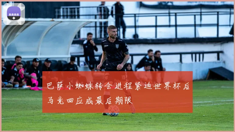 巴萨小蜘蛛转会进程紧迫世界杯后马竞回应成最后期限