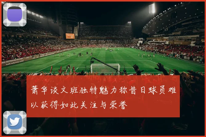 萧华谈文班独特魅力称昔日球员难以获得如此关注与荣誉