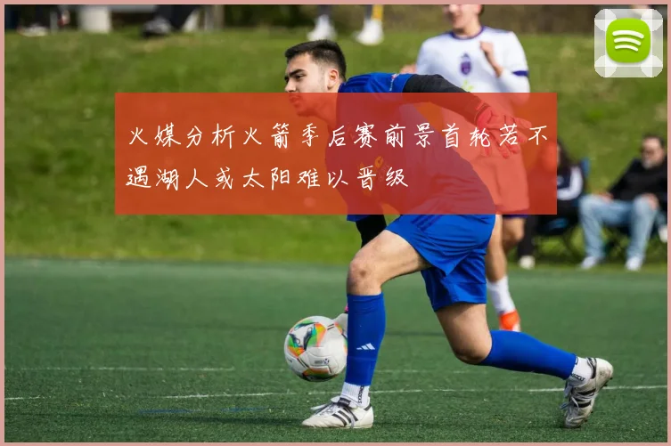 火媒分析火箭季后赛前景首轮若不遇湖人或太阳难以晋级