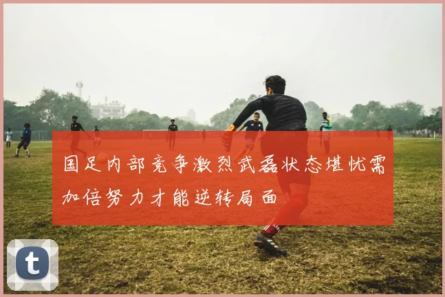 国足内部竞争激烈武磊状态堪忧需加倍努力才能逆转局面