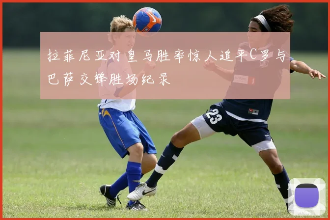 拉菲尼亚对皇马胜率惊人追平C罗与巴萨交锋胜场纪录