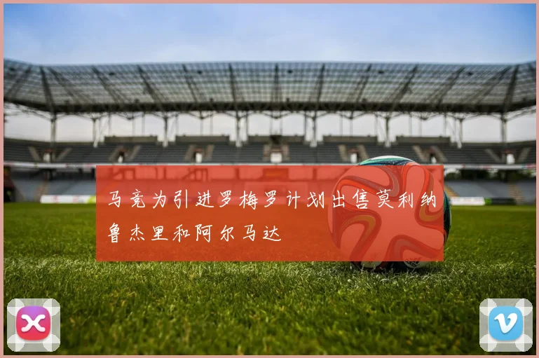 马竞为引进罗梅罗计划出售莫利纳鲁杰里和阿尔马达