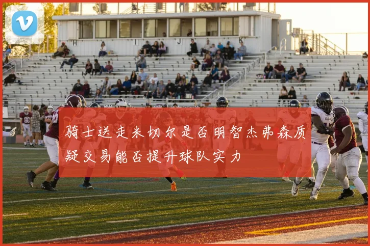 骑士送走米切尔是否明智杰弗森质疑交易能否提升球队实力