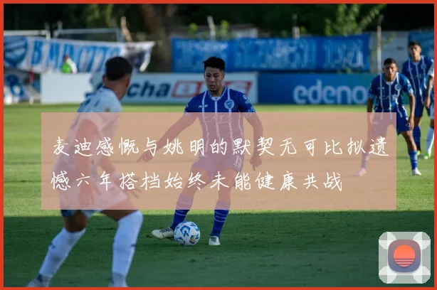 麦迪感慨与姚明的默契无可比拟遗憾六年搭档始终未能健康共战