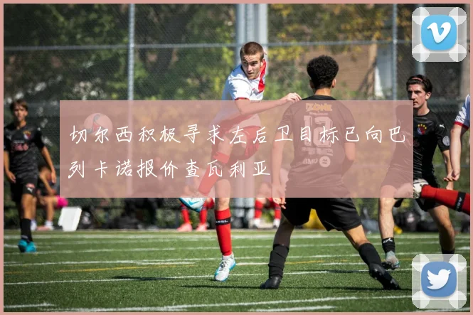 切尔西积极寻求左后卫目标已向巴列卡诺报价查瓦利亚