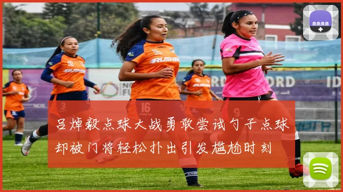 吕焯毅点球大战勇敢尝试勺子点球却被门将轻松扑出引发尴尬时刻