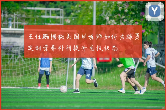 王仕鹏揭秘美国训练师如何为球员定制营养补剂提升竞技状态