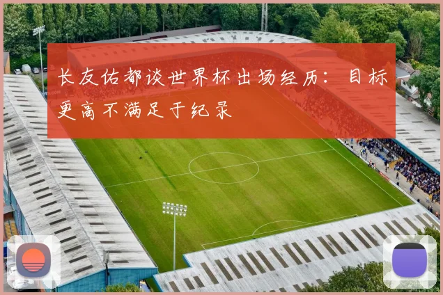 长友佑都谈世界杯出场经历：目标更高不满足于纪录
