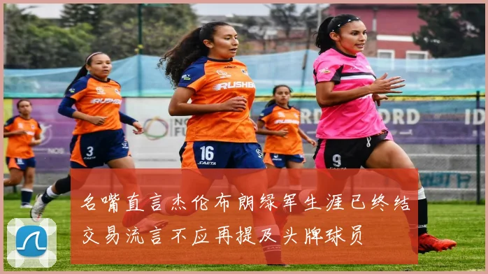 名嘴直言杰伦布朗绿军生涯已终结交易流言不应再提及头牌球员