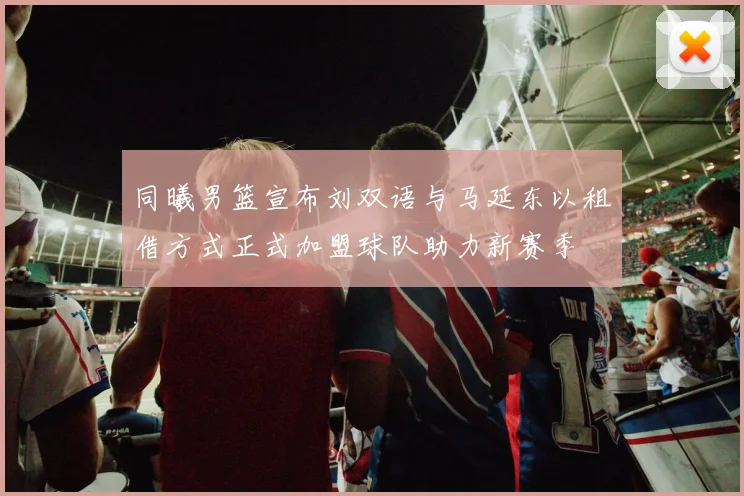 同曦男篮宣布刘双语与马延东以租借方式正式加盟球队助力新赛季