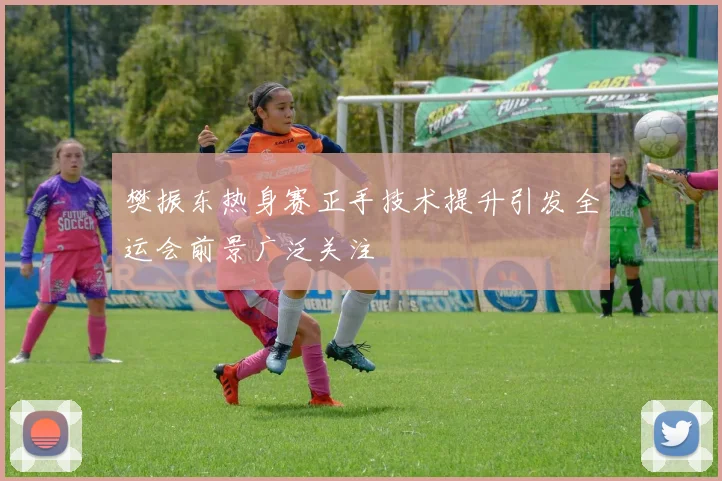 樊振东热身赛正手技术提升引发全运会前景广泛关注