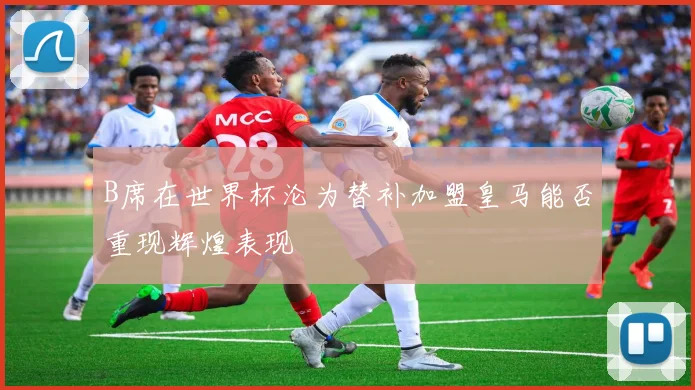 B席在世界杯沦为替补加盟皇马能否重现辉煌表现