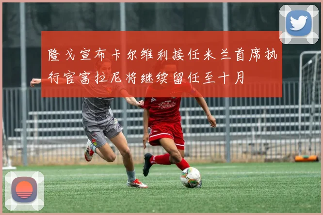 隆戈宣布卡尔维利接任米兰首席执行官富拉尼将继续留任至十月