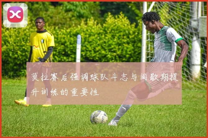 莫拉赛后强调球队斗志与间歇期提升训练的重要性