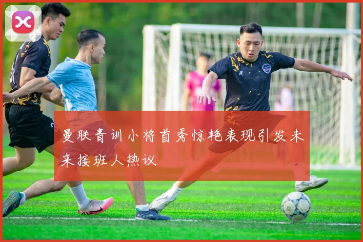 曼联青训小将首秀惊艳表现引发未来接班人热议