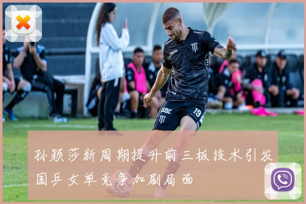 孙颖莎新周期提升前三板技术引发国乒女单竞争加剧局面